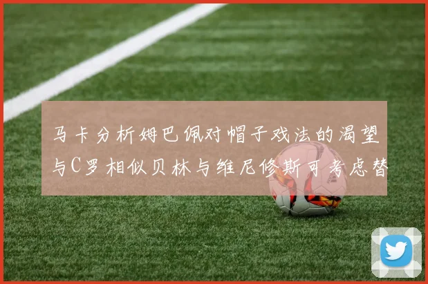 马卡分析姆巴佩对帽子戏法的渴望与C罗相似贝林与维尼修斯可考虑替补出战