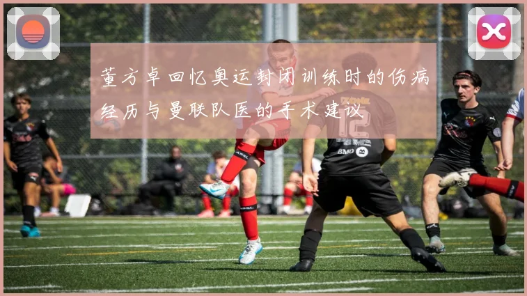 董方卓回忆奥运封闭训练时的伤病经历与曼联队医的手术建议