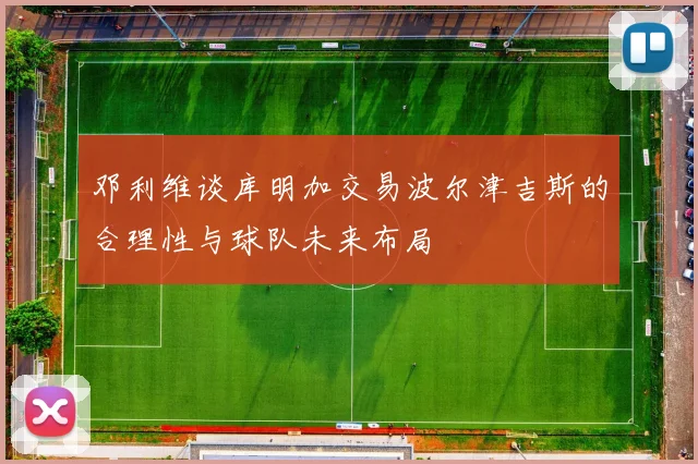 邓利维谈库明加交易波尔津吉斯的合理性与球队未来布局
