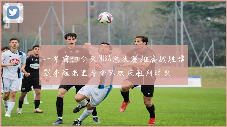 一年前的今天NBA总决赛雄鹿战胜雷霆夺冠老里与全队欢庆胜利时刻