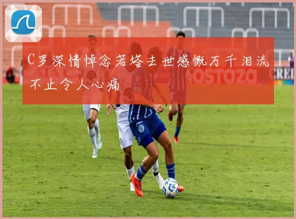 C罗深情悼念若塔去世感慨万千泪流不止令人心痛
