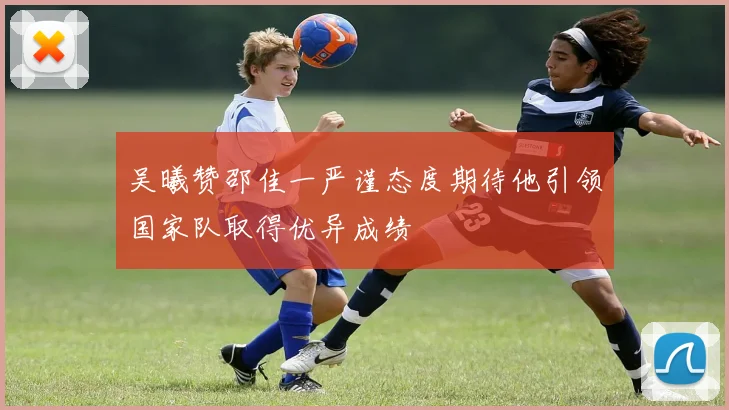 吴曦赞邵佳一严谨态度期待他引领国家队取得优异成绩