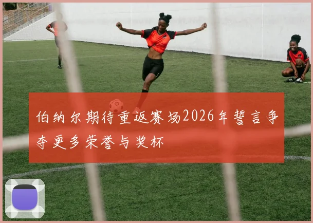 伯纳尔期待重返赛场2026年誓言争夺更多荣誉与奖杯