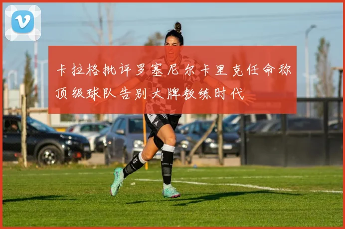 卡拉格批评罗塞尼尔卡里克任命称顶级球队告别大牌教练时代