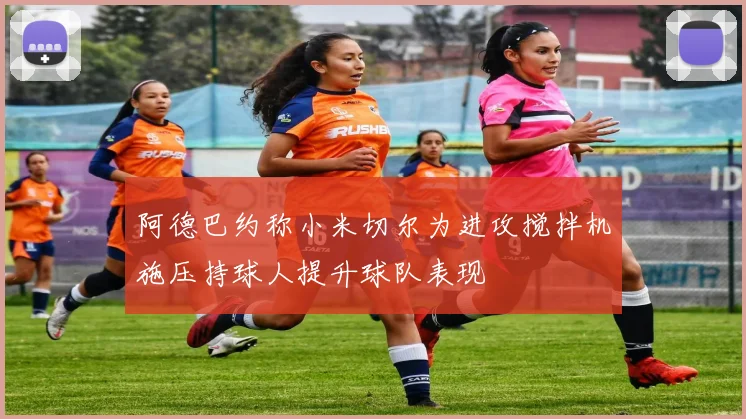阿德巴约称小米切尔为进攻搅拌机施压持球人提升球队表现
