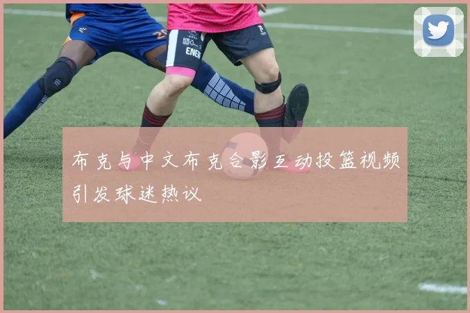 布克与中文布克合影互动投篮视频引发球迷热议