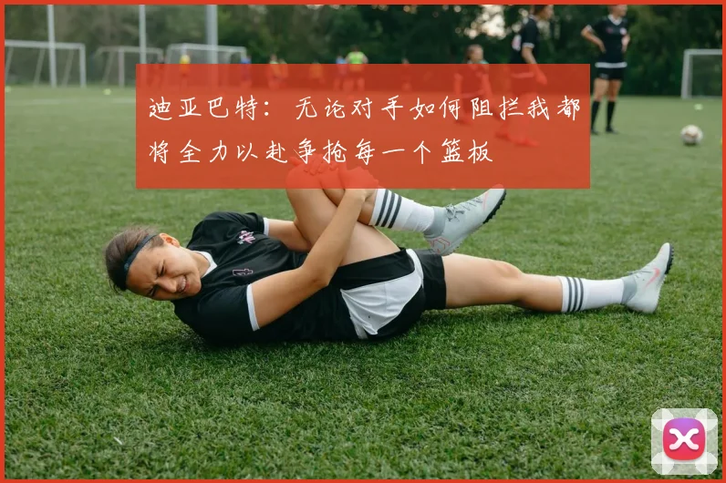 迪亚巴特：无论对手如何阻拦我都将全力以赴争抢每一个篮板