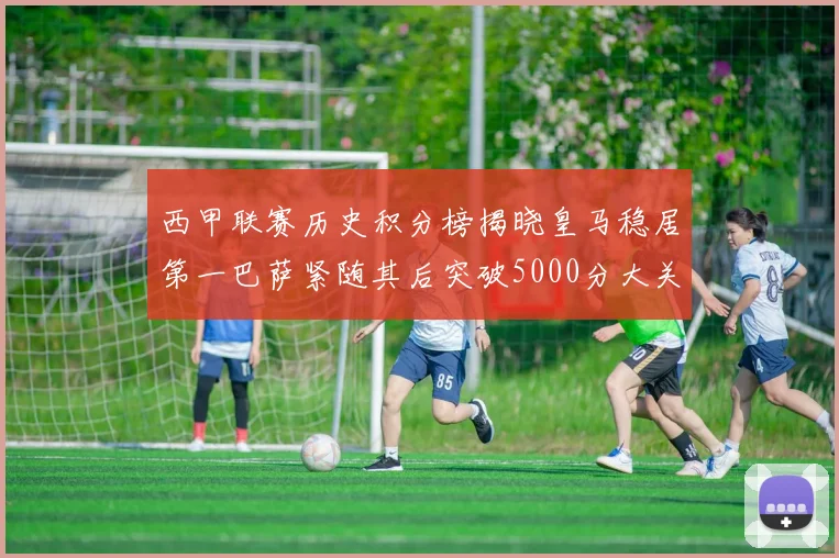 西甲联赛历史积分榜揭晓皇马稳居第一巴萨紧随其后突破5000分大关