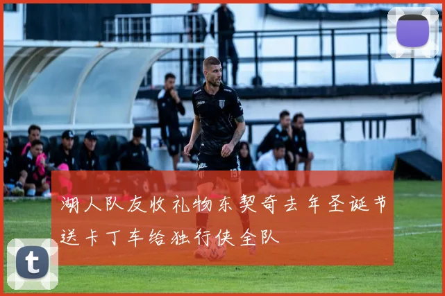 湖人队友收礼物东契奇去年圣诞节送卡丁车给独行侠全队