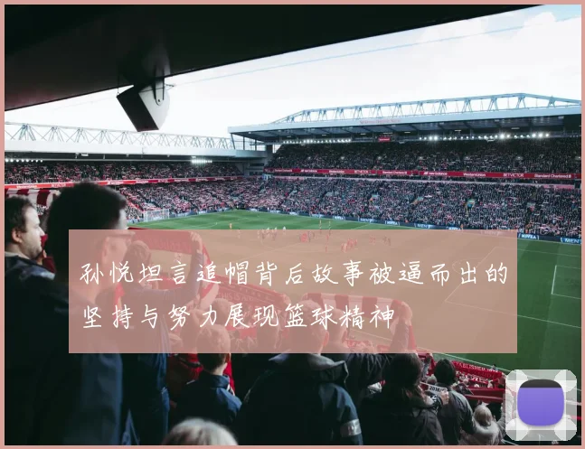 孙悦坦言追帽背后故事被逼而出的坚持与努力展现篮球精神
