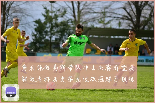 费利佩路易斯带队冲击决赛有望成解放者杯历史第九位双冠球员教练