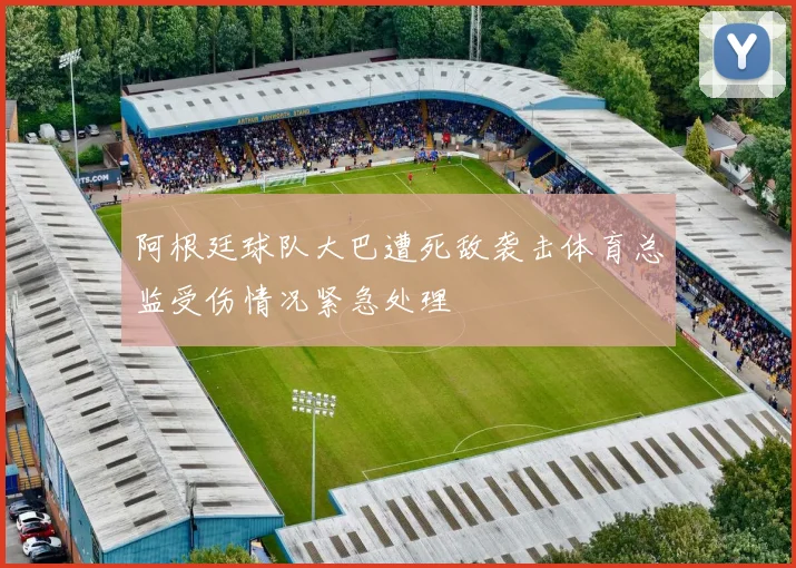 阿根廷球队大巴遭死敌袭击体育总监受伤情况紧急处理