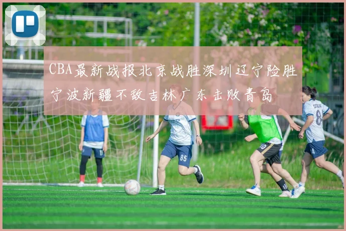 CBA最新战报北京战胜深圳辽宁险胜宁波新疆不敌吉林广东击败青岛