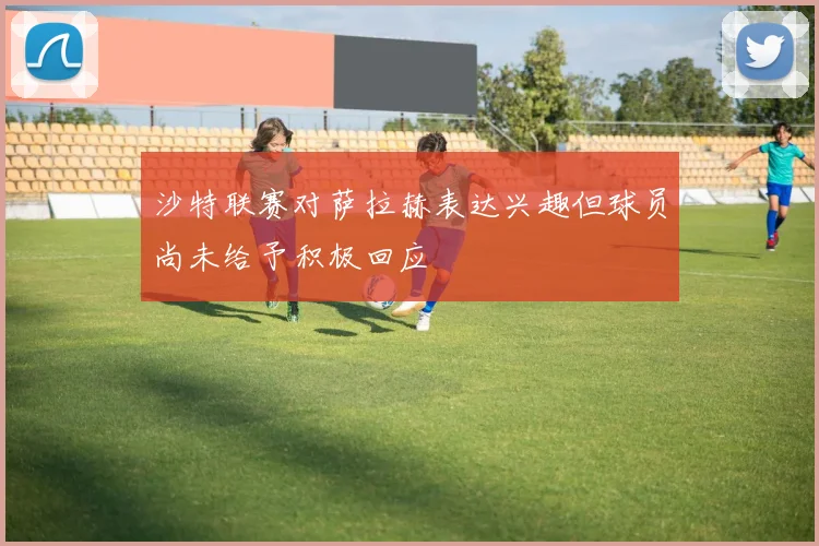 沙特联赛对萨拉赫表达兴趣但球员尚未给予积极回应