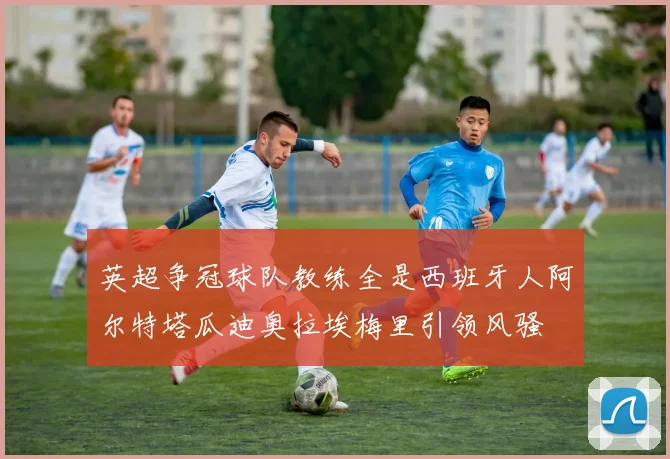 英超争冠球队教练全是西班牙人阿尔特塔瓜迪奥拉埃梅里引领风骚