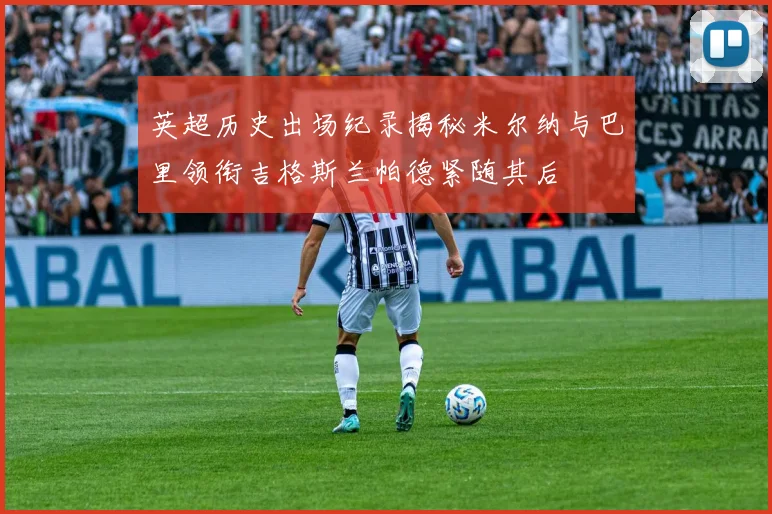 英超历史出场纪录揭秘米尔纳与巴里领衔吉格斯兰帕德紧随其后