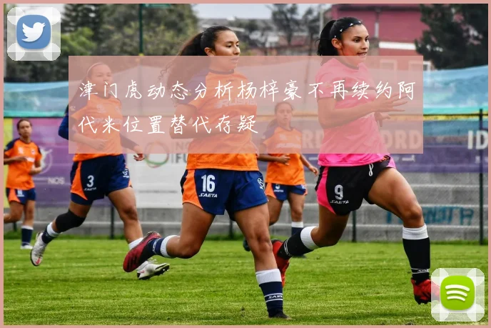 津门虎动态分析杨梓豪不再续约阿代米位置替代存疑