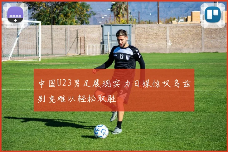 中国U23男足展现实力日媒惊叹乌兹别克难以轻松取胜