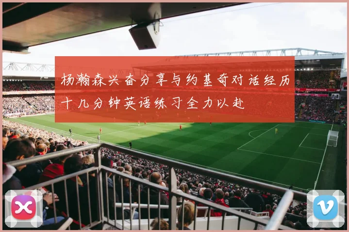 杨瀚森兴奋分享与约基奇对话经历十几分钟英语练习全力以赴