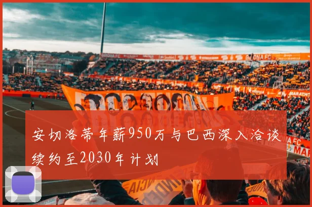 安切洛蒂年薪950万与巴西深入洽谈续约至2030年计划