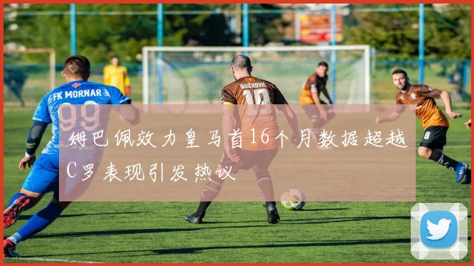 姆巴佩效力皇马首16个月数据超越C罗表现引发热议