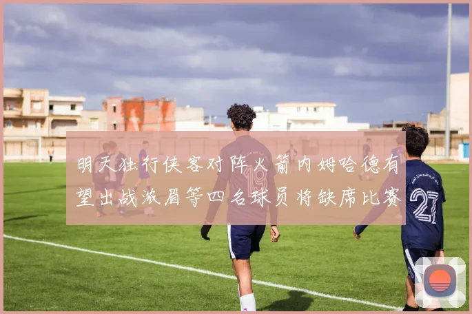 明天独行侠客对阵火箭内姆哈德有望出战浓眉等四名球员将缺席比赛