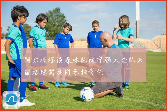 阿尔特塔谈森林队防守强大全队未能进球需共同承担责任