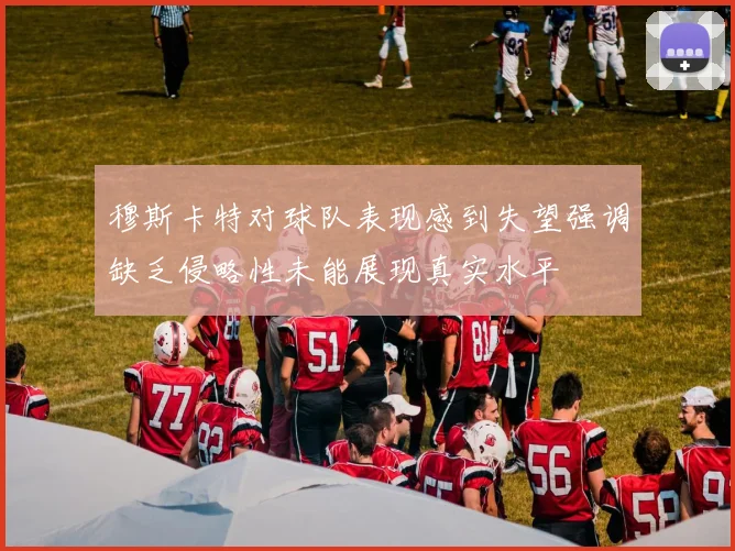 穆斯卡特对球队表现感到失望强调缺乏侵略性未能展现真实水平