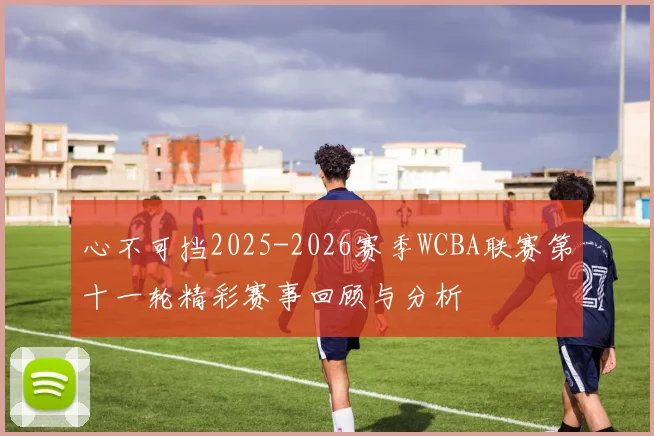 心不可挡2025-2026赛季WCBA联赛第十一轮精彩赛事回顾与分析