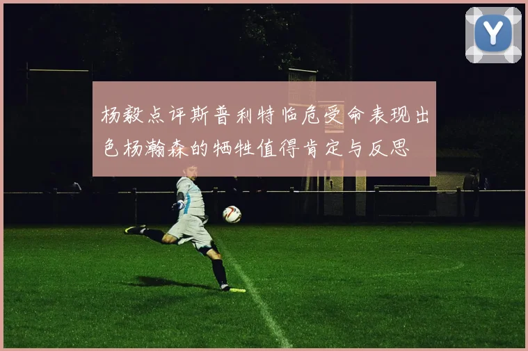 杨毅点评斯普利特临危受命表现出色杨瀚森的牺牲值得肯定与反思