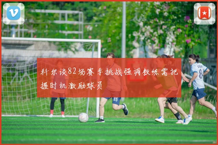 科尔谈82场赛季挑战强调教练需把握时机激励球员