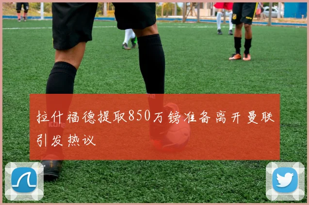 拉什福德提取850万镑准备离开曼联引发热议