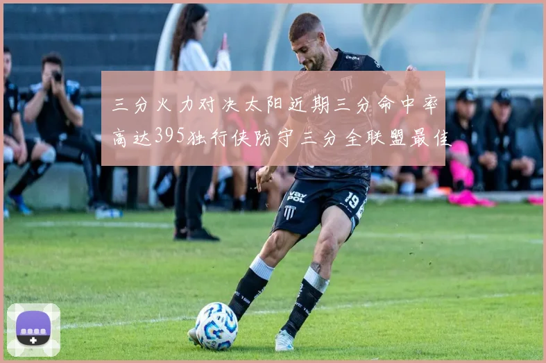 三分火力对决太阳近期三分命中率高达395独行侠防守三分全联盟最佳