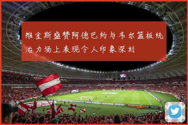 维金斯盛赞阿德巴约与韦尔篮板统治力场上表现令人印象深刻
