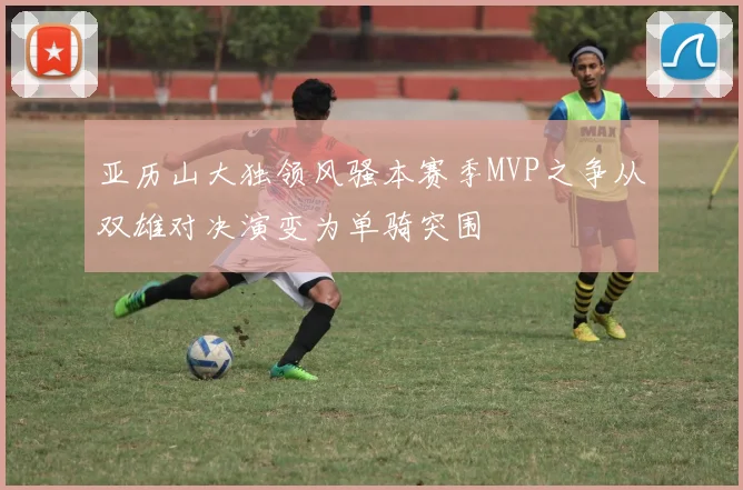 亚历山大独领风骚本赛季MVP之争从双雄对决演变为单骑突围