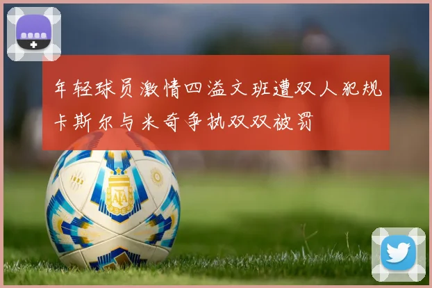 年轻球员激情四溢文班遭双人犯规卡斯尔与米奇争执双双被罚