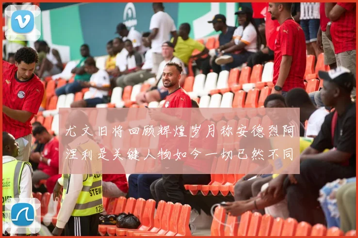尤文旧将回顾辉煌岁月称安德烈阿涅利是关键人物如今一切已然不同