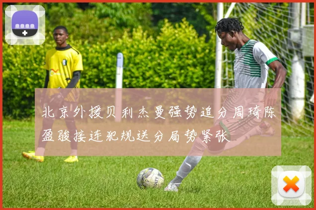 北京外援贝利杰曼强势追分周琦陈盈骏接连犯规送分局势紧张