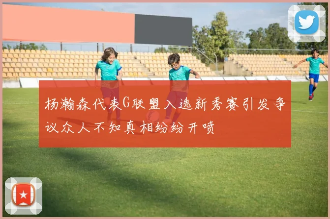 杨瀚森代表G联盟入选新秀赛引发争议众人不知真相纷纷开喷