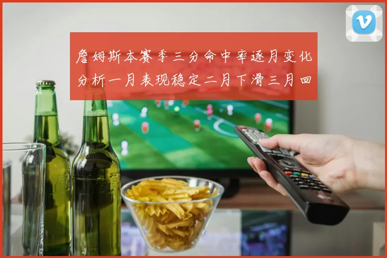 詹姆斯本赛季三分命中率逐月变化分析一月表现稳定二月下滑三月回暖