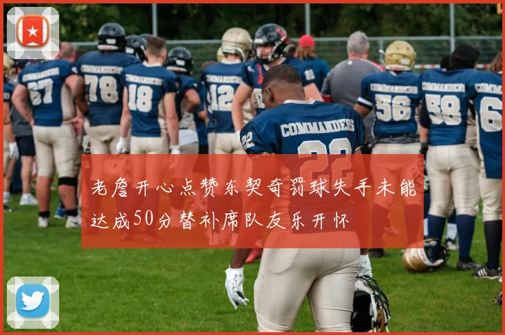 老詹开心点赞东契奇罚球失手未能达成50分替补席队友乐开怀