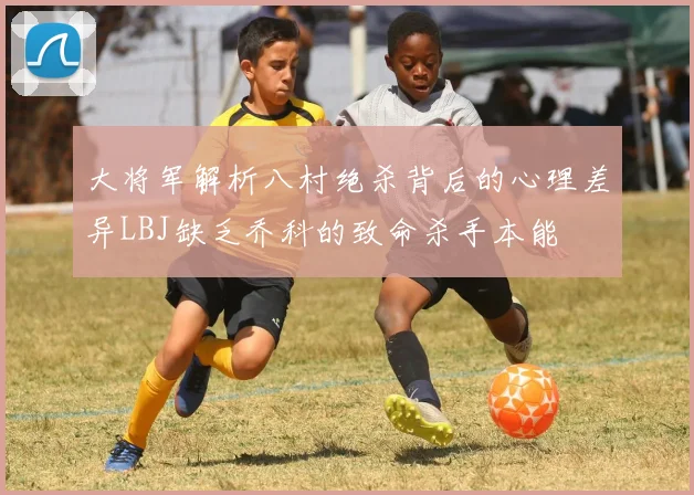 大将军解析八村绝杀背后的心理差异LBJ缺乏乔科的致命杀手本能