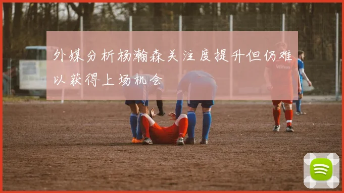 外媒分析杨瀚森关注度提升但仍难以获得上场机会