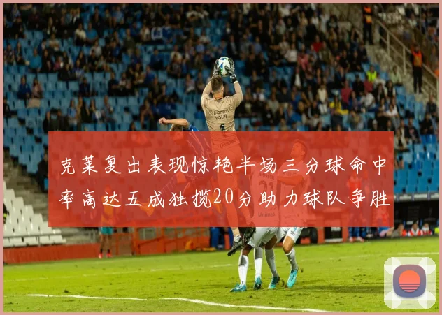 克莱复出表现惊艳半场三分球命中率高达五成独揽20分助力球队争胜